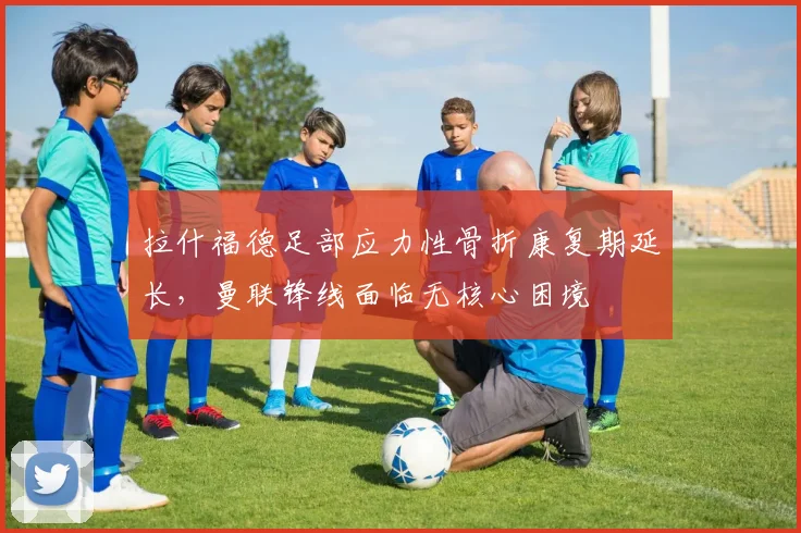 拉什福德足部应力性骨折康复期延长,曼联锋线面临无核心困境