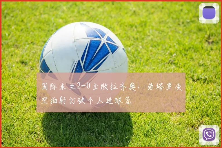 国际米兰2-0击败拉齐奥,劳塔罗凌空抽射打破个人进球荒