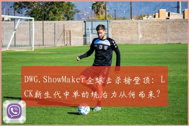 DWG.ShowMaker全球击杀榜登顶：LCK新生代中单的统治力从何而来？