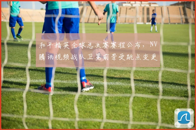 和平精英全球总决赛赛程公布,NV腾讯视频战队卫冕前景受跳点变更影响