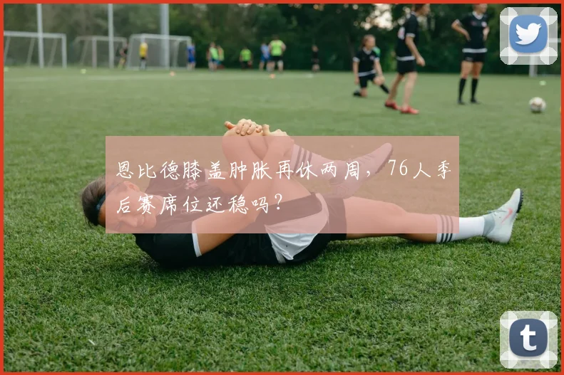 恩比德膝盖肿胀再休两周，76人季后赛席位还稳吗？