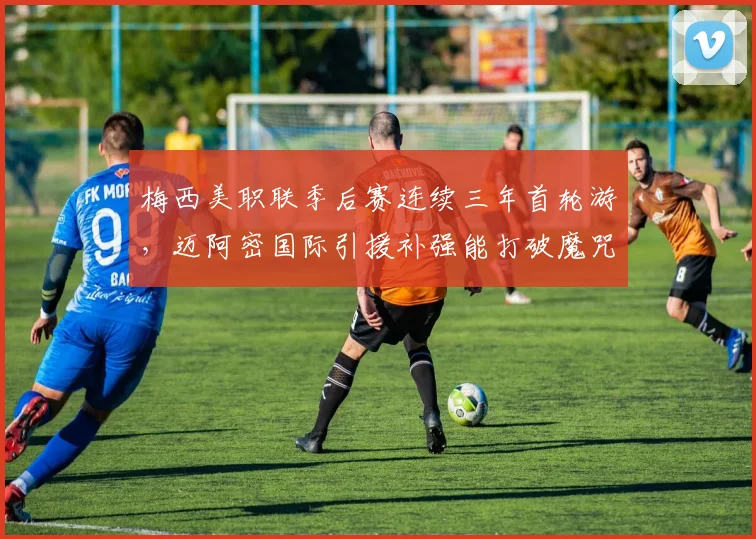 梅西美职联季后赛连续三年首轮游,迈阿密国际引援补强能打破魔咒吗?