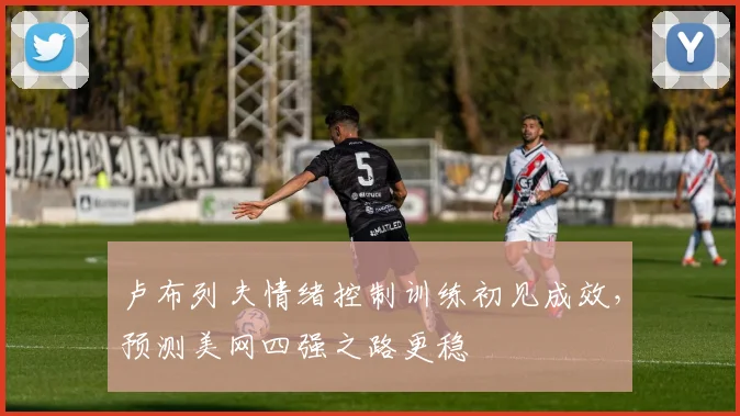卢布列夫情绪控制训练初见成效,预测美网四强之路更稳