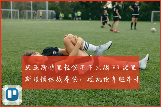 皮亚斯特里轻伤不下火线 vs 诺里斯谨慎休战养伤,迈凯伦年轻车手出击哲学分歧