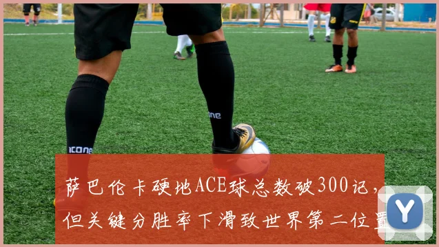 萨巴伦卡硬地ACE球总数破300记,但关键分胜率下滑致世界第二位置不稳